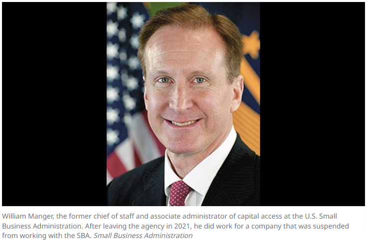 William Manger, the former chief of staff and associate administrator of capital access at the U.S. Small Business Administration. After leaving the agency in 2021, he did work for a company that was suspended from working with the SBA. Small Business Administration